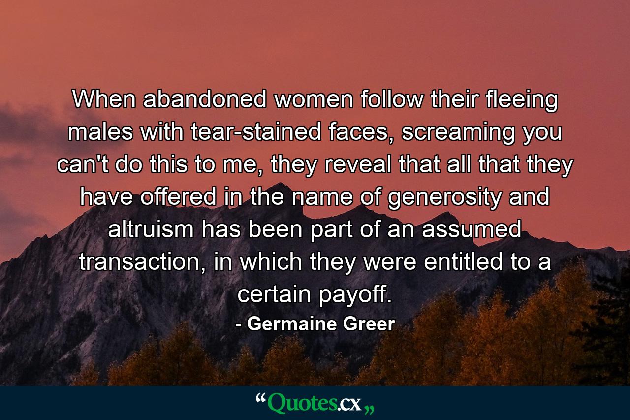 When abandoned women follow their fleeing males with tear-stained faces, screaming you can't do this to me, they reveal that all that they have offered in the name of generosity and altruism has been part of an assumed transaction, in which they were entitled to a certain payoff. - Quote by Germaine Greer