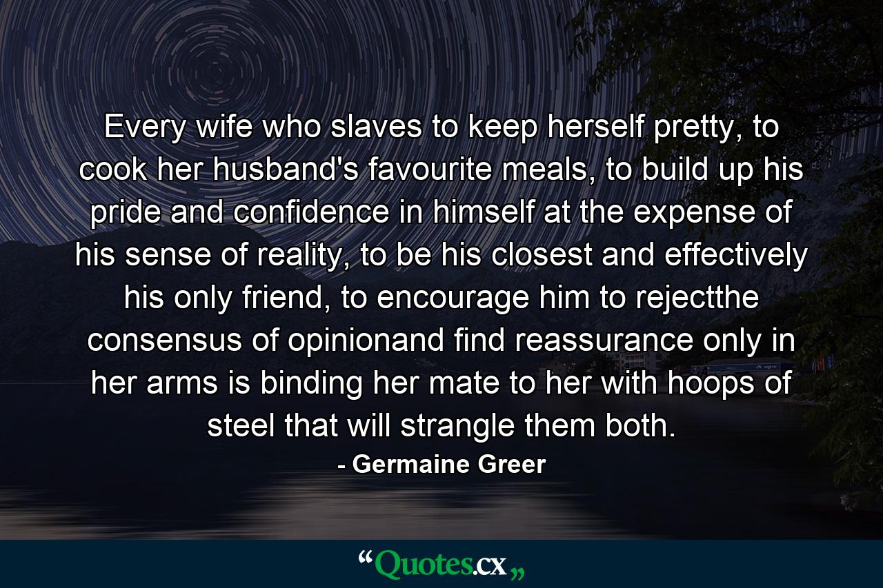 Every wife who slaves to keep herself pretty, to cook her husband's favourite meals, to build up his pride and confidence in himself at the expense of his sense of reality, to be his closest and effectively his only friend, to encourage him to rejectthe consensus of opinionand find reassurance only in her arms is binding her mate to her with hoops of steel that will strangle them both. - Quote by Germaine Greer