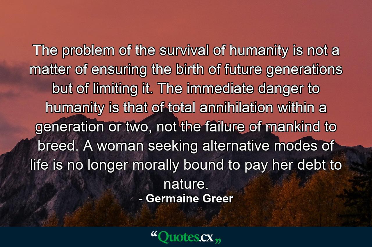 The problem of the survival of humanity is not a matter of ensuring the birth of future generations but of limiting it. The immediate danger to humanity is that of total annihilation within a generation or two, not the failure of mankind to breed. A woman seeking alternative modes of life is no longer morally bound to pay her debt to nature. - Quote by Germaine Greer