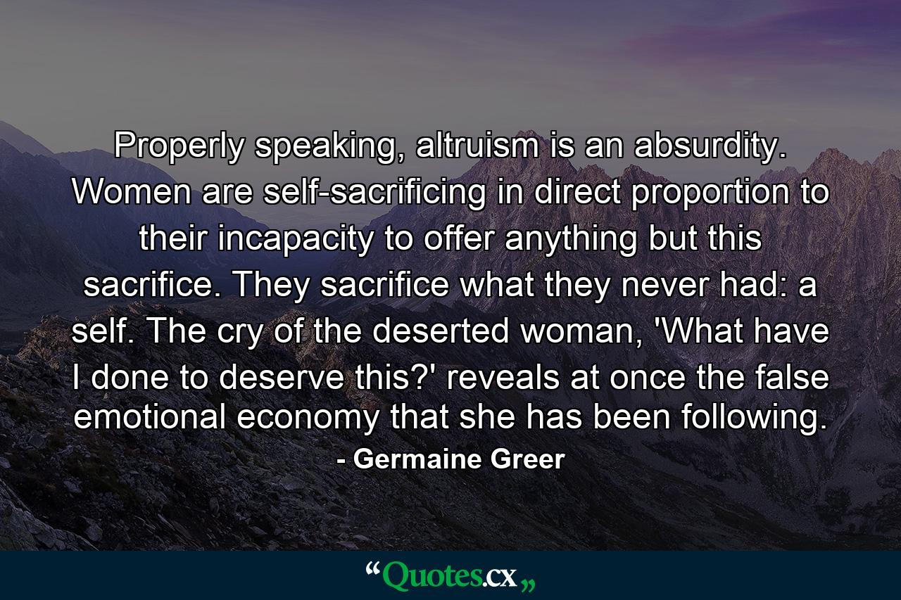 Properly speaking, altruism is an absurdity. Women are self-sacrificing in direct proportion to their incapacity to offer anything but this sacrifice. They sacrifice what they never had: a self. The cry of the deserted woman, 'What have I done to deserve this?' reveals at once the false emotional economy that she has been following. - Quote by Germaine Greer