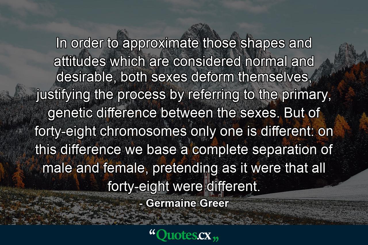 In order to approximate those shapes and attitudes which are considered normal and desirable, both sexes deform themselves, justifying the process by referring to the primary, genetic difference between the sexes. But of forty-eight chromosomes only one is different: on this difference we base a complete separation of male and female, pretending as it were that all forty-eight were different. - Quote by Germaine Greer