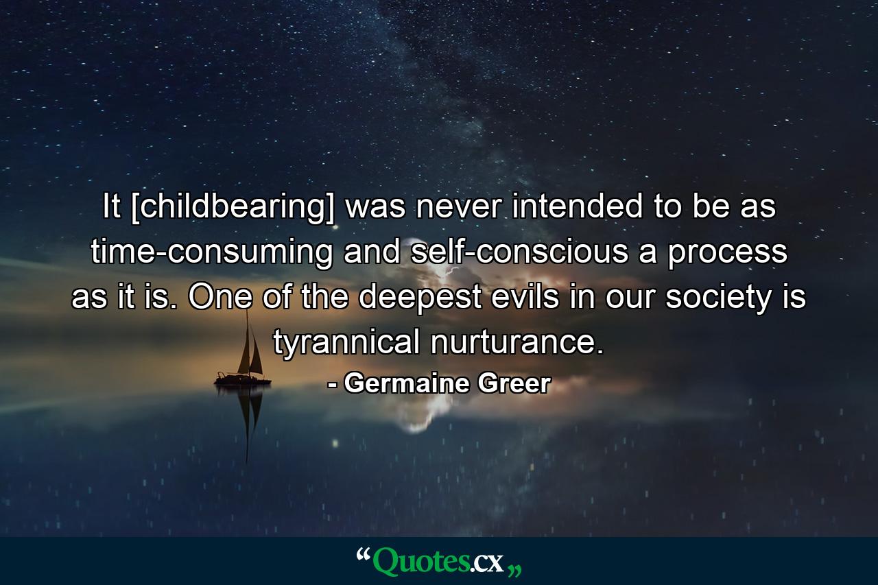 It [childbearing] was never intended to be as time-consuming and self-conscious a process as it is. One of the deepest evils in our society is tyrannical nurturance. - Quote by Germaine Greer