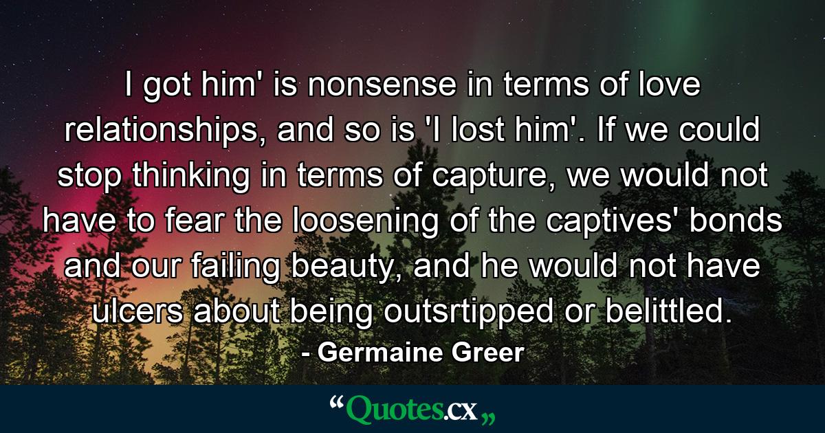 I got him' is nonsense in terms of love relationships, and so is 'I lost him'. If we could stop thinking in terms of capture, we would not have to fear the loosening of the captives' bonds and our failing beauty, and he would not have ulcers about being outsrtipped or belittled. - Quote by Germaine Greer