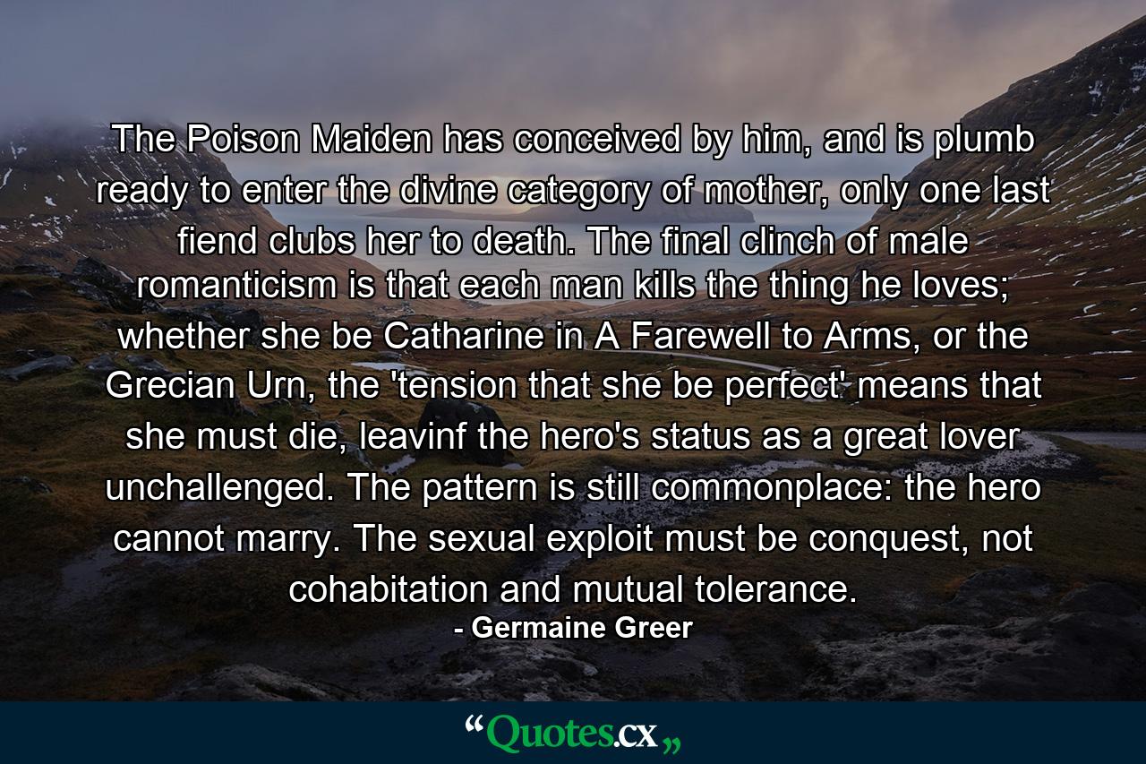 The Poison Maiden has conceived by him, and is plumb ready to enter the divine category of mother, only one last fiend clubs her to death. The final clinch of male romanticism is that each man kills the thing he loves; whether she be Catharine in A Farewell to Arms, or the Grecian Urn, the 'tension that she be perfect' means that she must die, leavinf the hero's status as a great lover unchallenged. The pattern is still commonplace: the hero cannot marry. The sexual exploit must be conquest, not cohabitation and mutual tolerance. - Quote by Germaine Greer