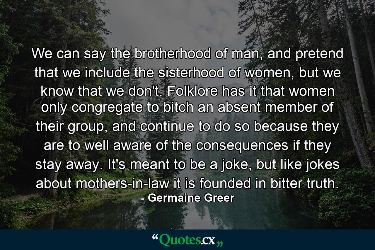 We can say the brotherhood of man, and pretend that we include the sisterhood of women, but we know that we don't. Folklore has it that women only congregate to bitch an absent member of their group, and continue to do so because they are to well aware of the consequences if they stay away. It's meant to be a joke, but like jokes about mothers-in-law it is founded in bitter truth. - Quote by Germaine Greer