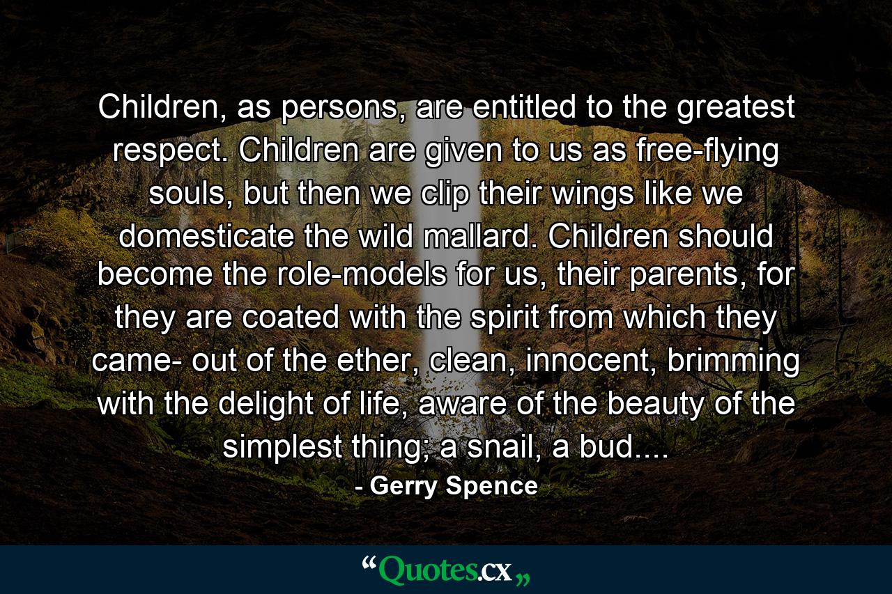 Children, as persons, are entitled to the greatest respect. Children are given to us as free-flying souls, but then we clip their wings like we domesticate the wild mallard. Children should become the role-models for us, their parents, for they are coated with the spirit from which they came- out of the ether, clean, innocent, brimming with the delight of life, aware of the beauty of the simplest thing; a snail, a bud.... - Quote by Gerry Spence