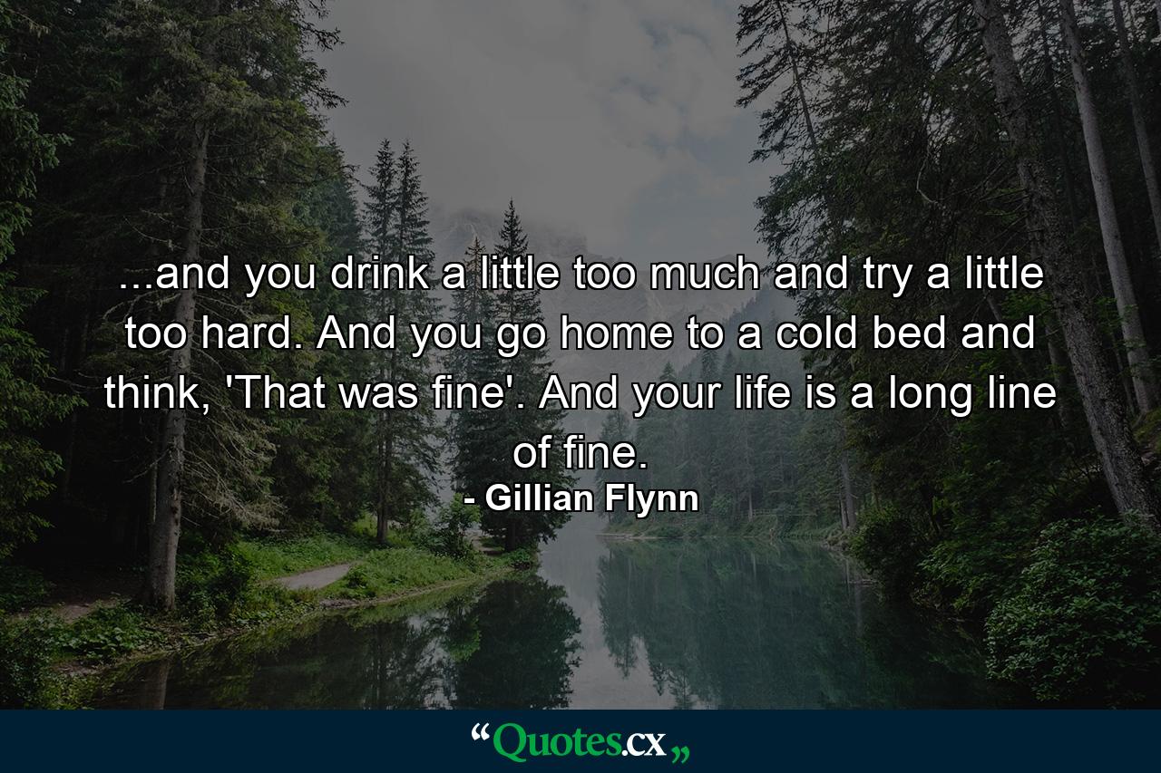 ...and you drink a little too much and try a little too hard. And you go home to a cold bed and think, 'That was fine'. And your life is a long line of fine. - Quote by Gillian Flynn