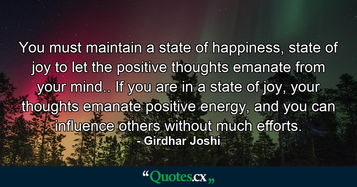 You must maintain a state of happiness, state of joy to let the positive thoughts emanate from your mind.. If you are in a state of joy, your thoughts emanate positive energy, and you can influence others without much efforts. - Quote by Girdhar Joshi