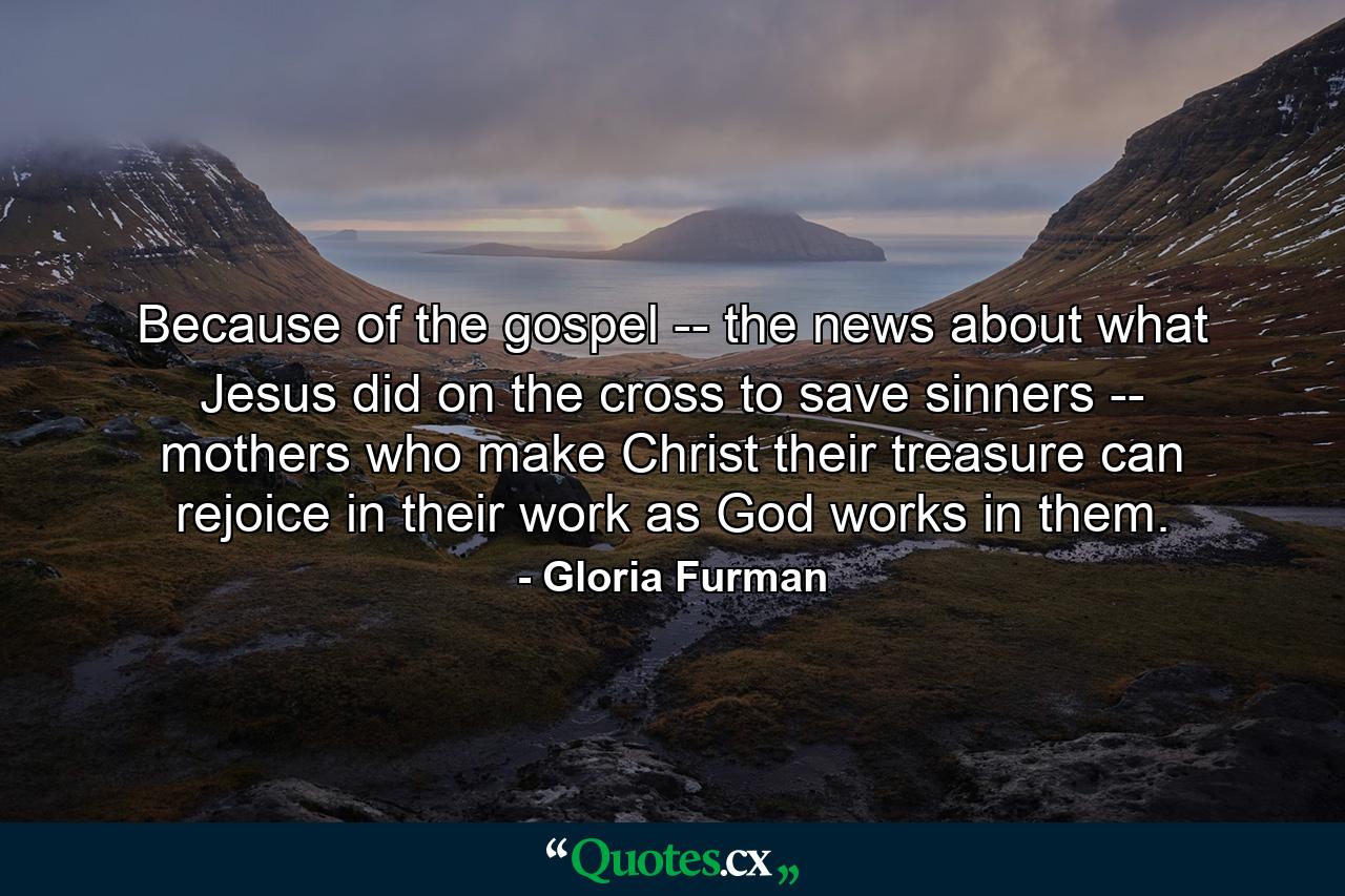 Because of the gospel -- the news about what Jesus did on the cross to save sinners -- mothers who make Christ their treasure can rejoice in their work as God works in them. - Quote by Gloria Furman