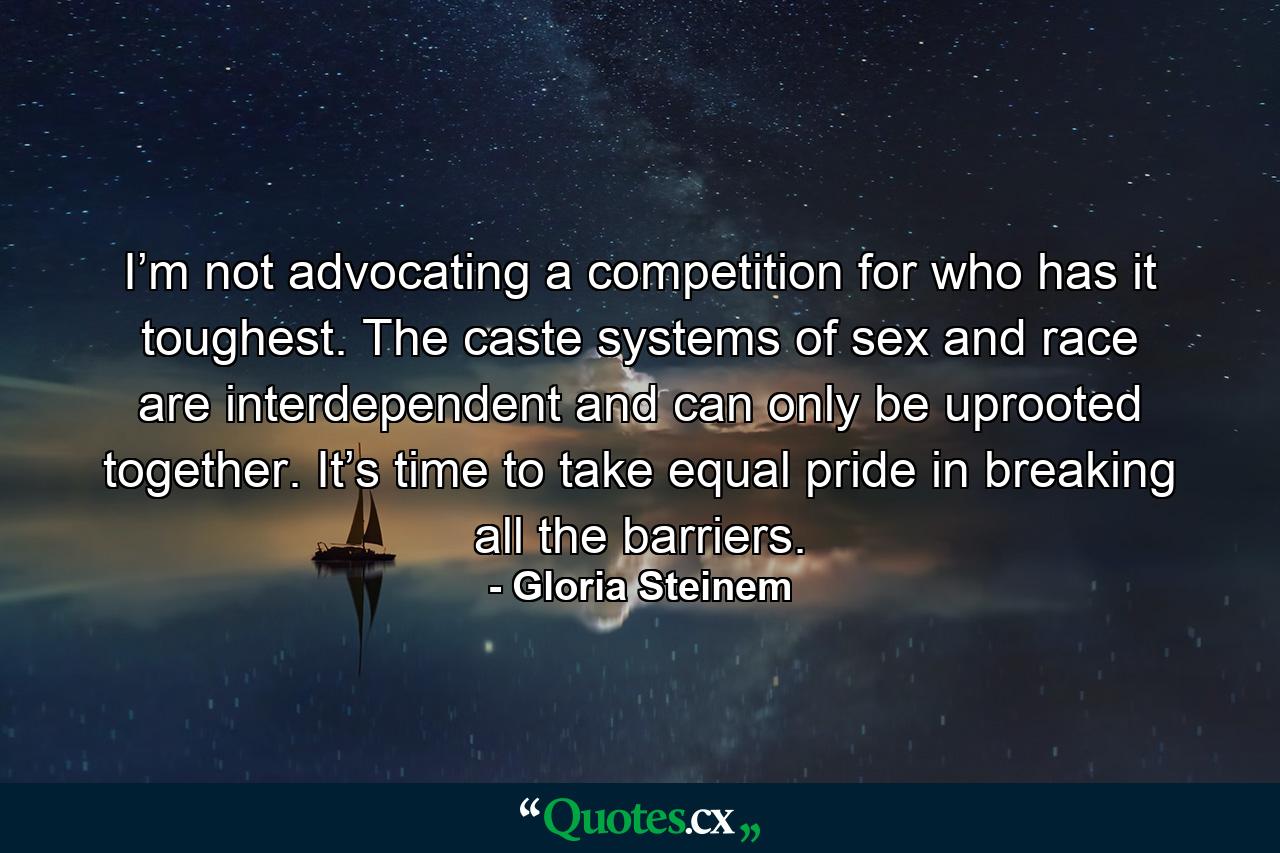 I’m not advocating a competition for who has it toughest. The caste systems of sex and race are interdependent and can only be uprooted together. It’s time to take equal pride in breaking all the barriers. - Quote by Gloria Steinem