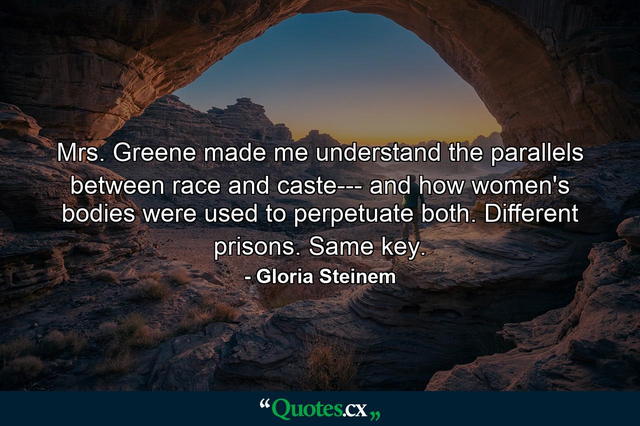 Mrs. Greene made me understand the parallels between race and caste--- and how women's bodies were used to perpetuate both. Different prisons. Same key. - Quote by Gloria Steinem