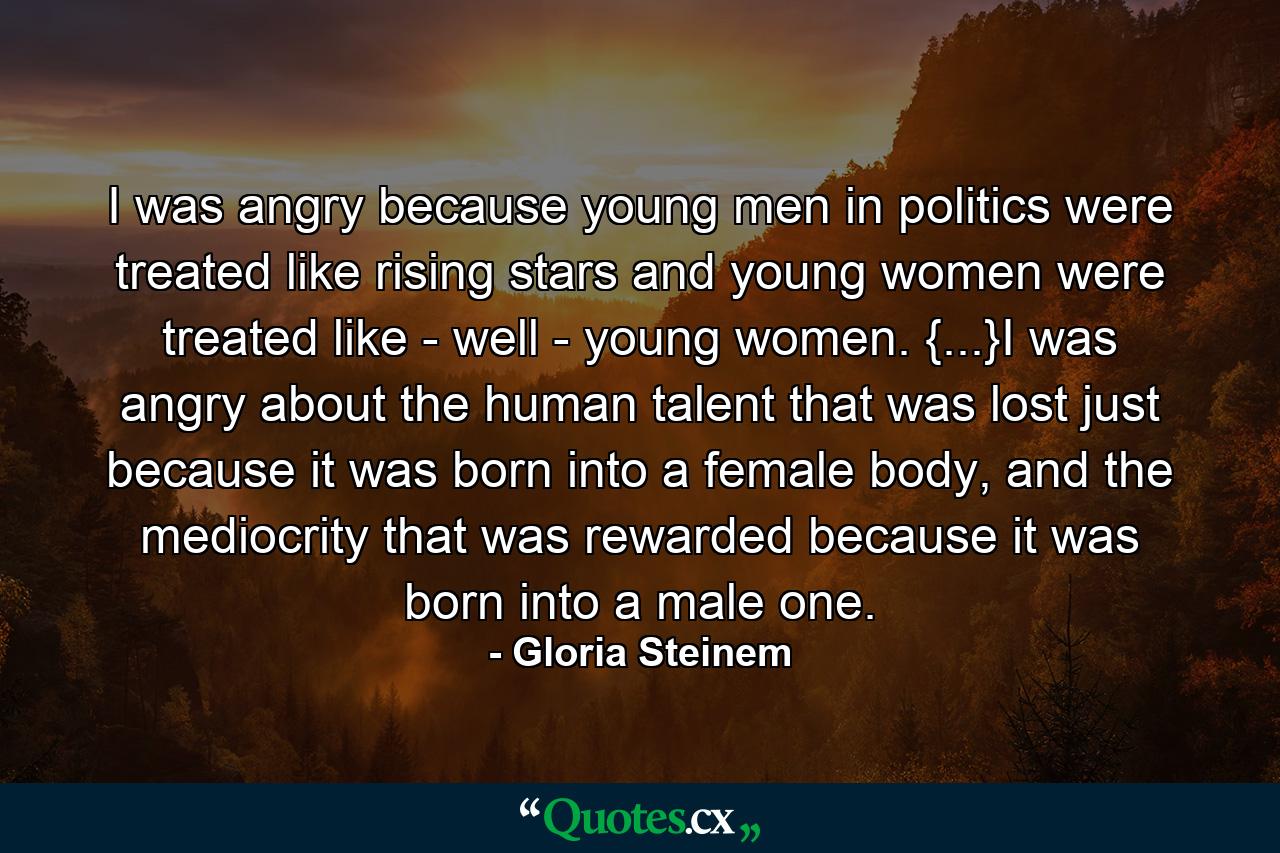 I was angry because young men in politics were treated like rising stars and young women were treated like - well - young women. {...}I was angry about the human talent that was lost just because it was born into a female body, and the mediocrity that was rewarded because it was born into a male one. - Quote by Gloria Steinem