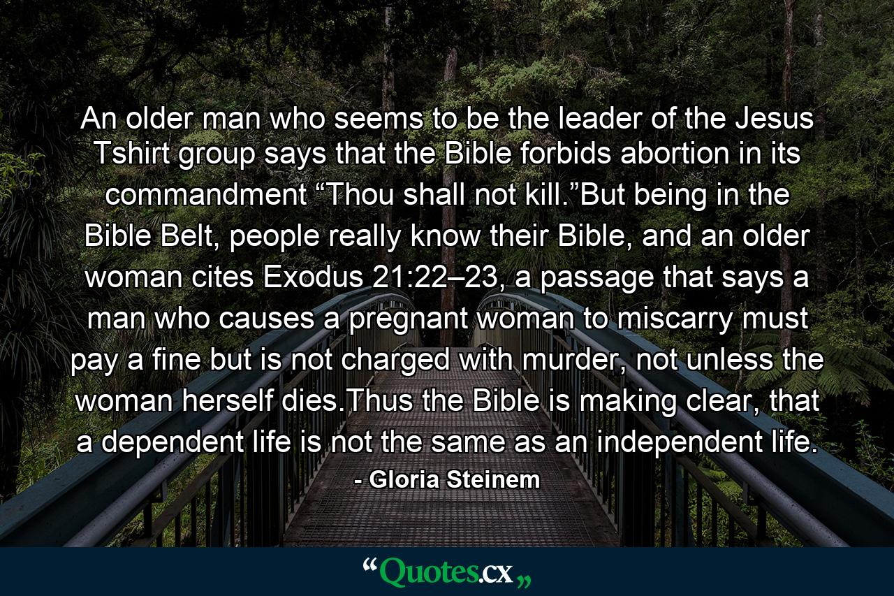 An older man who seems to be the leader of the Jesus Tshirt group says that the Bible forbids abortion in its commandment “Thou shall not kill.”But being in the Bible Belt, people really know their Bible, and an older woman cites Exodus 21:22–23, a passage that says a man who causes a pregnant woman to miscarry must pay a fine but is not charged with murder, not unless the woman herself dies.Thus the Bible is making clear, that a dependent life is not the same as an independent life. - Quote by Gloria Steinem