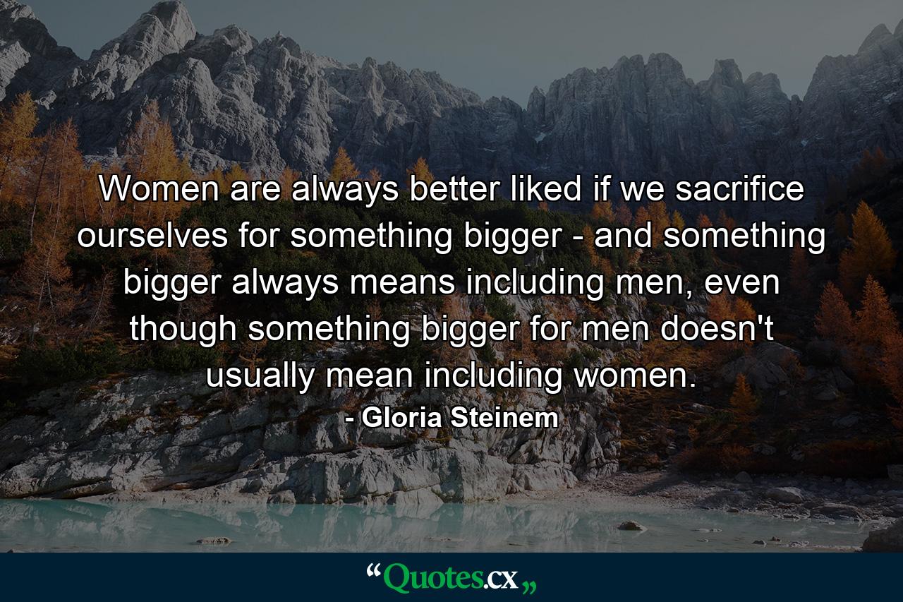 Women are always better liked if we sacrifice ourselves for something bigger - and something bigger always means including men, even though something bigger for men doesn't usually mean including women. - Quote by Gloria Steinem