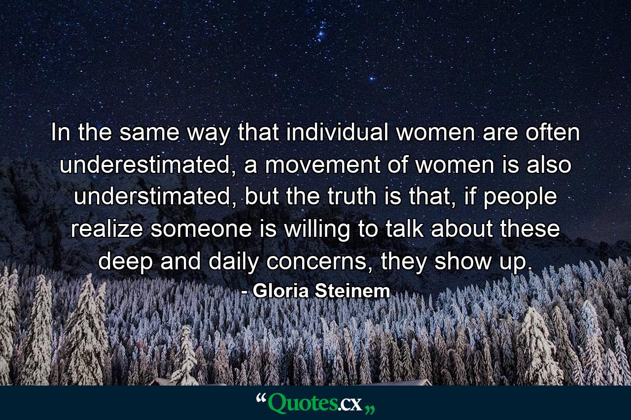 In the same way that individual women are often underestimated, a movement of women is also understimated, but the truth is that, if people realize someone is willing to talk about these deep and daily concerns, they show up. - Quote by Gloria Steinem