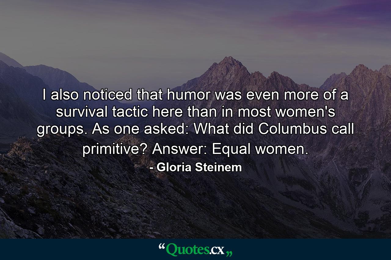 I also noticed that humor was even more of a survival tactic here than in most women's groups. As one asked: What did Columbus call primitive? Answer: Equal women. - Quote by Gloria Steinem