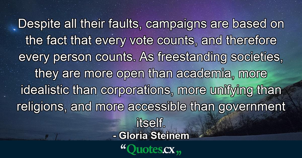 Despite all their faults, campaigns are based on the fact that every vote counts, and therefore every person counts. As freestanding societies, they are more open than academia, more idealistic than corporations, more unifying than religions, and more accessible than government itself. - Quote by Gloria Steinem