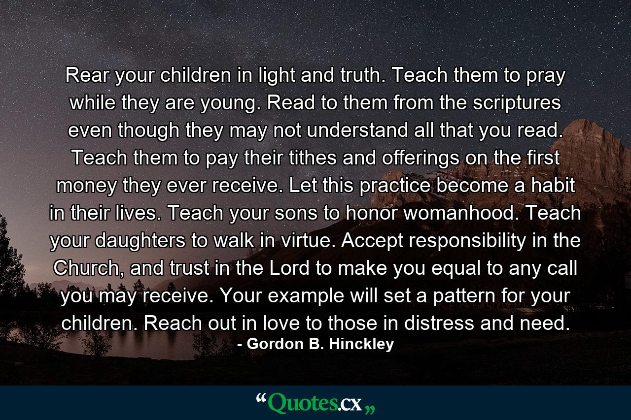 Rear your children in light and truth. Teach them to pray while they are young. Read to them from the scriptures even though they may not understand all that you read. Teach them to pay their tithes and offerings on the first money they ever receive. Let this practice become a habit in their lives. Teach your sons to honor womanhood. Teach your daughters to walk in virtue. Accept responsibility in the Church, and trust in the Lord to make you equal to any call you may receive. Your example will set a pattern for your children. Reach out in love to those in distress and need. - Quote by Gordon B. Hinckley