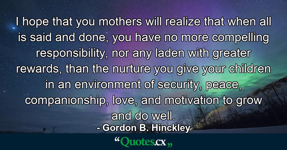 I hope that you mothers will realize that when all is said and done, you have no more compelling responsibility, nor any laden with greater rewards, than the nurture you give your children in an environment of security, peace, companionship, love, and motivation to grow and do well. - Quote by Gordon B. Hinckley