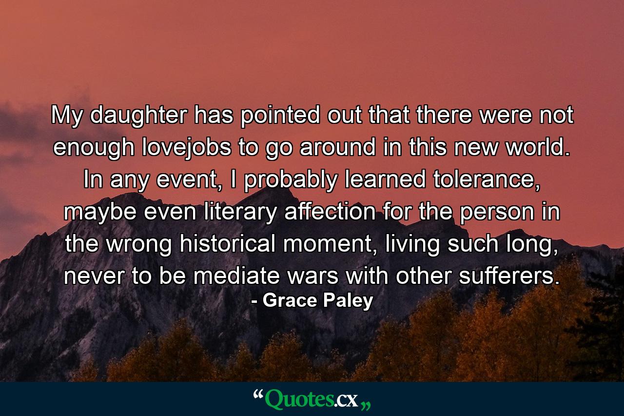 My daughter has pointed out that there were not enough lovejobs to go around in this new world. In any event, I probably learned tolerance, maybe even literary affection for the person in the wrong historical moment, living such long, never to be mediate wars with other sufferers. - Quote by Grace Paley