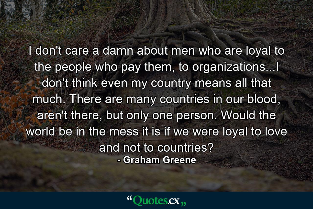 I don't care a damn about men who are loyal to the people who pay them, to organizations...I don't think even my country means all that much. There are many countries in our blood, aren't there, but only one person. Would the world be in the mess it is if we were loyal to love and not to countries? - Quote by Graham Greene