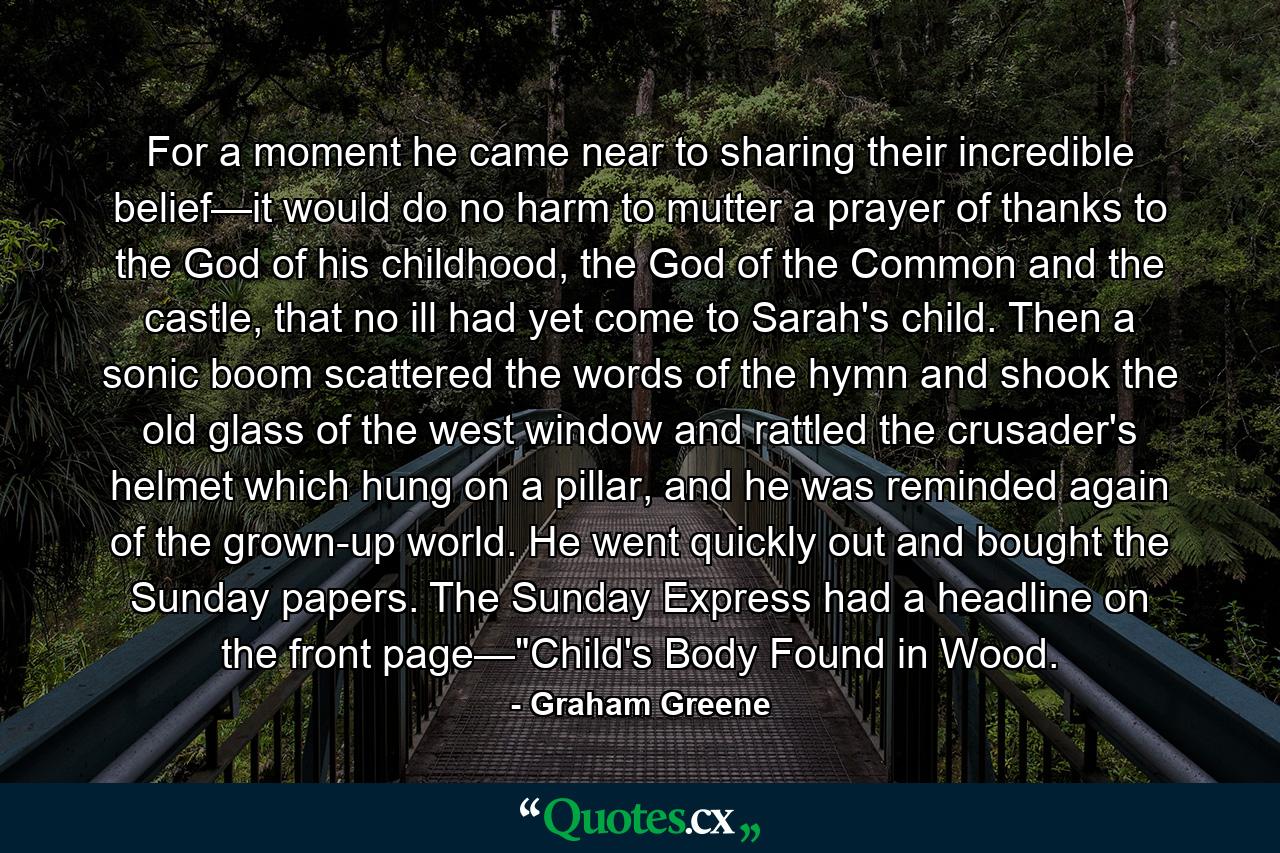 For a moment he came near to sharing their incredible belief—it would do no harm to mutter a prayer of thanks to the God of his childhood, the God of the Common and the castle, that no ill had yet come to Sarah's child. Then a sonic boom scattered the words of the hymn and shook the old glass of the west window and rattled the crusader's helmet which hung on a pillar, and he was reminded again of the grown-up world. He went quickly out and bought the Sunday papers. The Sunday Express had a headline on the front page—