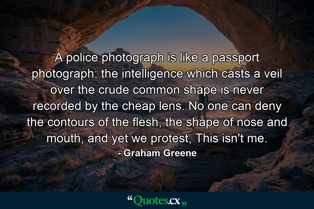 A police photograph is like a passport photograph: the intelligence which casts a veil over the crude common shape is never recorded by the cheap lens. No one can deny the contours of the flesh, the shape of nose and mouth, and yet we protest, This isn't me. - Quote by Graham Greene