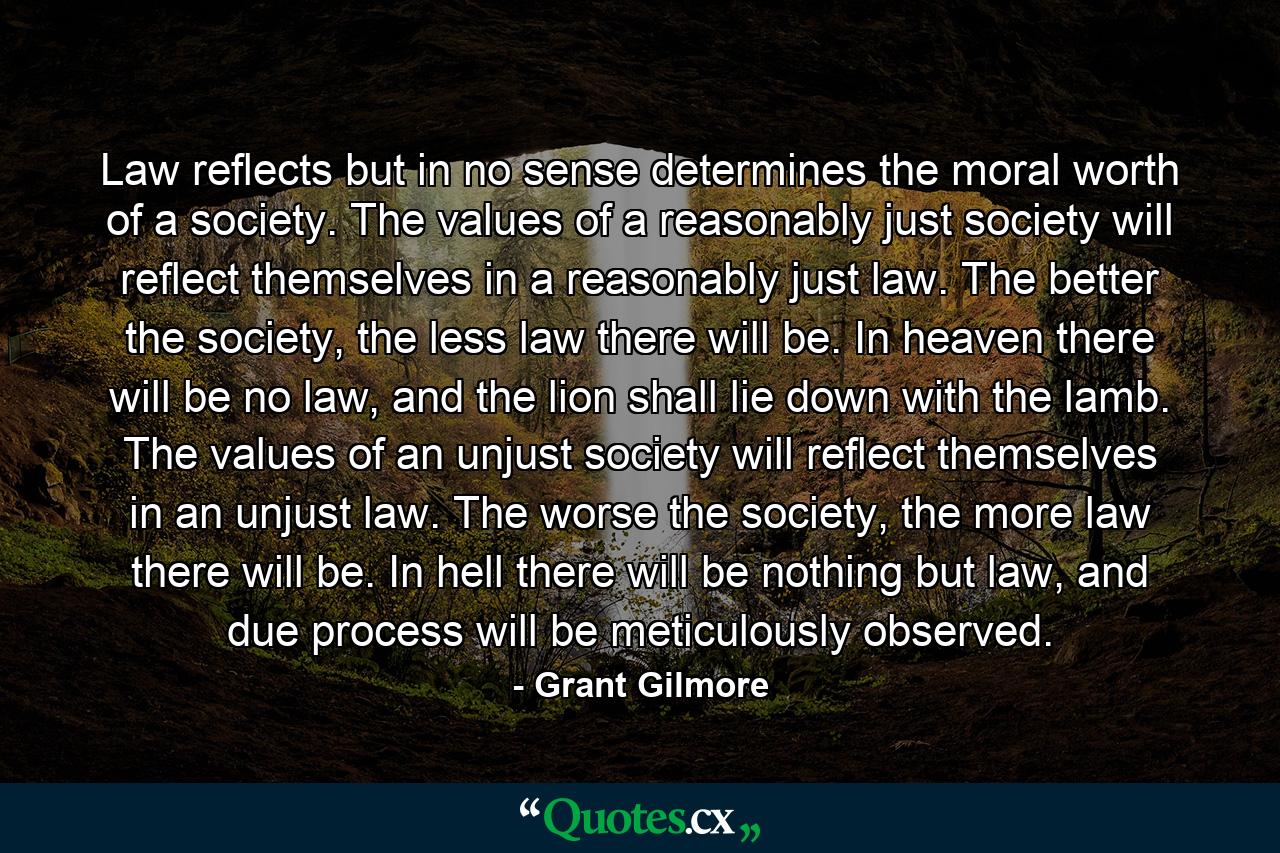 Law reflects but in no sense determines the moral worth of a society. The values of a reasonably just society will reflect themselves in a reasonably just law. The better the society, the less law there will be. In heaven there will be no law, and the lion shall lie down with the lamb. The values of an unjust society will reflect themselves in an unjust law. The worse the society, the more law there will be. In hell there will be nothing but law, and due process will be meticulously observed. - Quote by Grant Gilmore