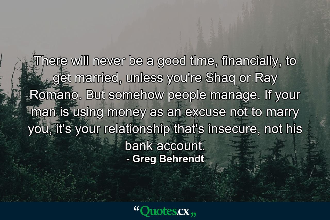 There will never be a good time, financially, to get married, unless you're Shaq or Ray Romano. But somehow people manage. If your man is using money as an excuse not to marry you, it's your relationship that's insecure, not his bank account. - Quote by Greg Behrendt