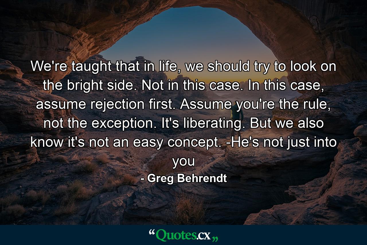 We're taught that in life, we should try to look on the bright side. Not in this case. In this case, assume rejection first. Assume you're the rule, not the exception. It's liberating. But we also know it's not an easy concept. -He's not just into you - Quote by Greg Behrendt