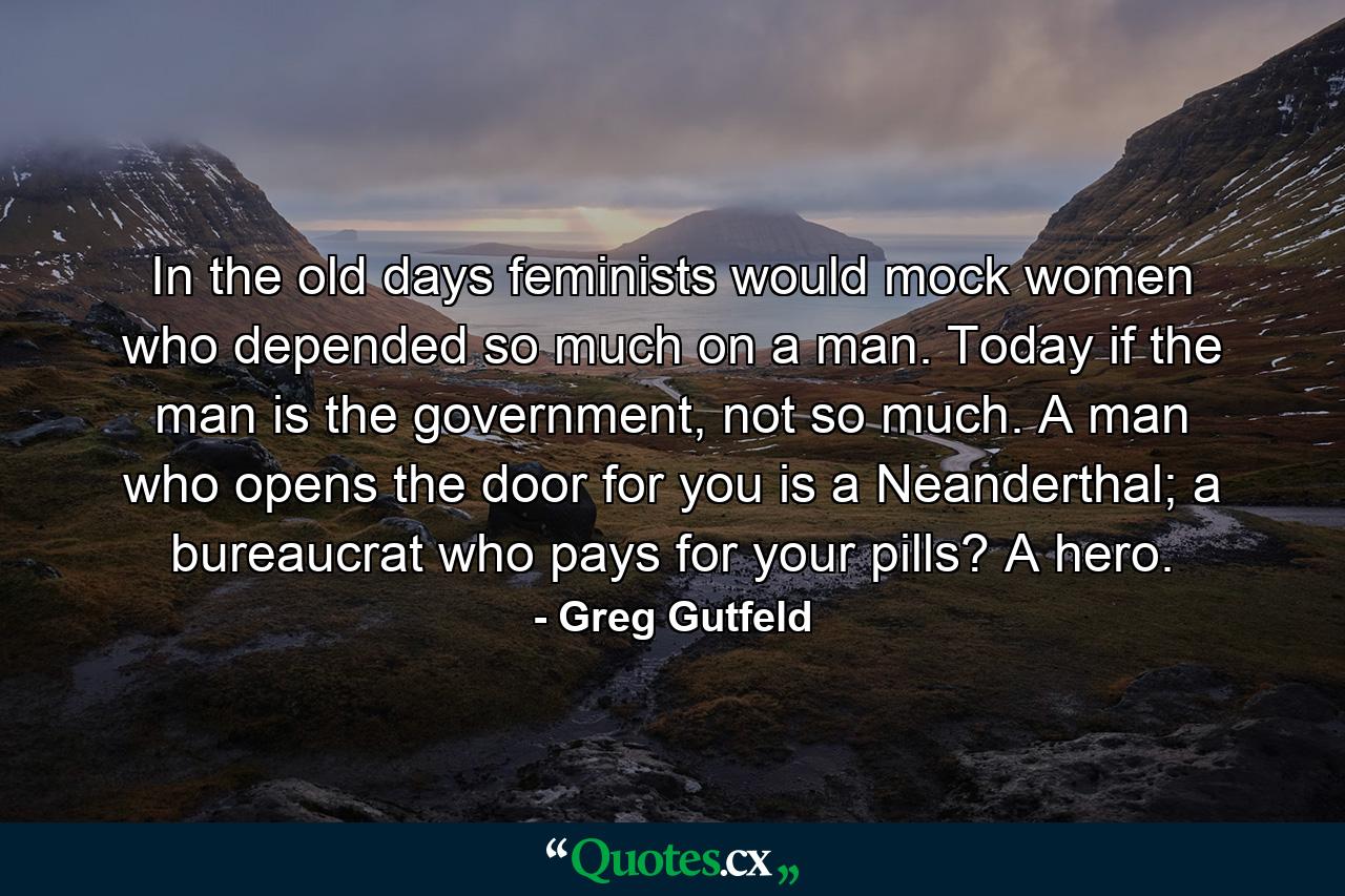 In the old days feminists would mock women who depended so much on a man. Today if the man is the government, not so much. A man who opens the door for you is a Neanderthal; a bureaucrat who pays for your pills? A hero. - Quote by Greg Gutfeld