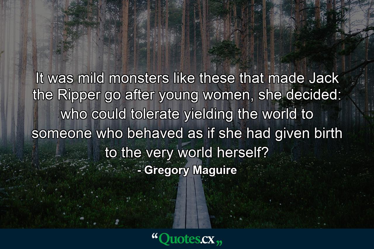 It was mild monsters like these that made Jack the Ripper go after young women, she decided: who could tolerate yielding the world to someone who behaved as if she had given birth to the very world herself? - Quote by Gregory Maguire