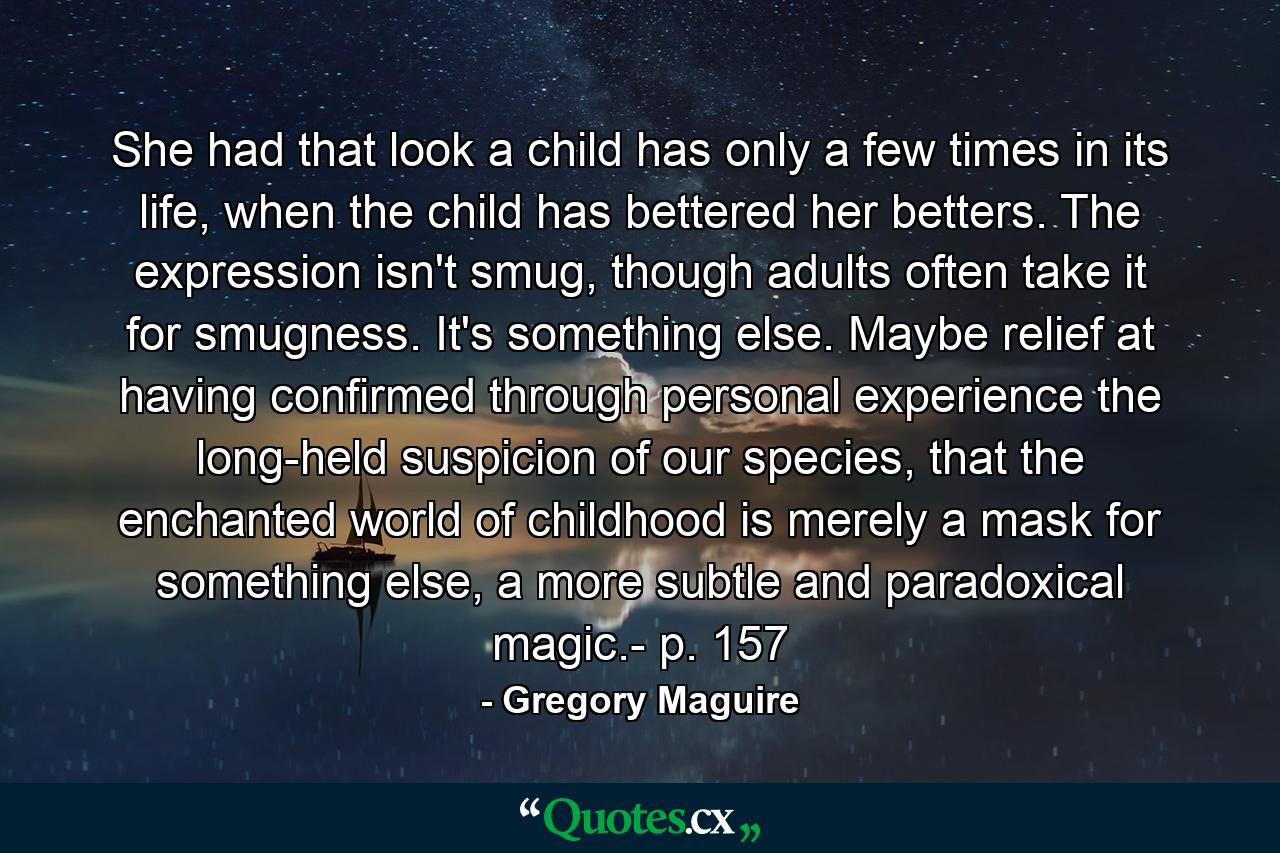 She had that look a child has only a few times in its life, when the child has bettered her betters. The expression isn't smug, though adults often take it for smugness. It's something else. Maybe relief at having confirmed through personal experience the long-held suspicion of our species, that the enchanted world of childhood is merely a mask for something else, a more subtle and paradoxical magic.- p. 157 - Quote by Gregory Maguire