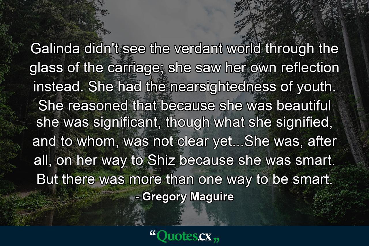 Galinda didn't see the verdant world through the glass of the carriage; she saw her own reflection instead. She had the nearsightedness of youth. She reasoned that because she was beautiful she was significant, though what she signified, and to whom, was not clear yet...She was, after all, on her way to Shiz because she was smart. But there was more than one way to be smart. - Quote by Gregory Maguire