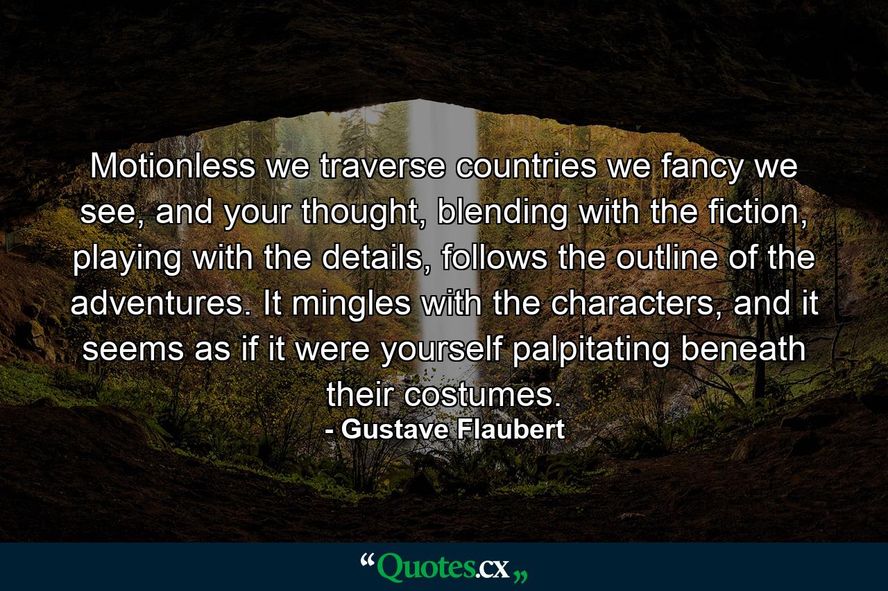 Motionless we traverse countries we fancy we see, and your thought, blending with the fiction, playing with the details, follows the outline of the adventures. It mingles with the characters, and it seems as if it were yourself palpitating beneath their costumes. - Quote by Gustave Flaubert