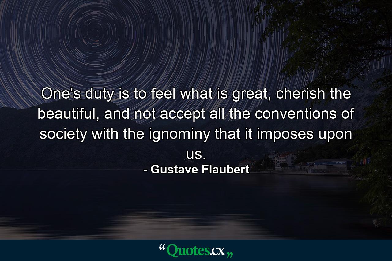 One's duty is to feel what is great, cherish the beautiful, and not accept all the conventions of society with the ignominy that it imposes upon us. - Quote by Gustave Flaubert