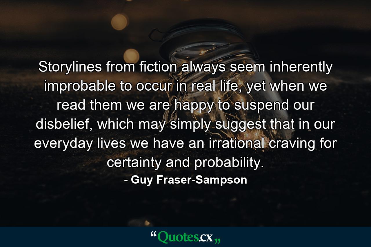 Storylines from fiction always seem inherently improbable to occur in real life, yet when we read them we are happy to suspend our disbelief, which may simply suggest that in our everyday lives we have an irrational craving for certainty and probability. - Quote by Guy Fraser-Sampson