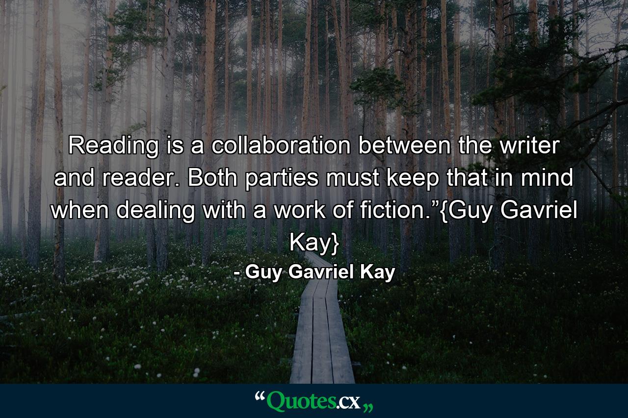 Reading is a collaboration between the writer and reader. Both parties must keep that in mind when dealing with a work of fiction.”{Guy Gavriel Kay} - Quote by Guy Gavriel Kay