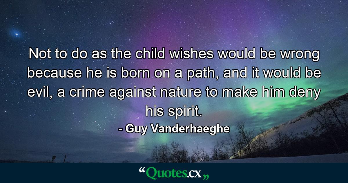 Not to do as the child wishes would be wrong because he is born on a path, and it would be evil, a crime against nature to make him deny his spirit. - Quote by Guy Vanderhaeghe