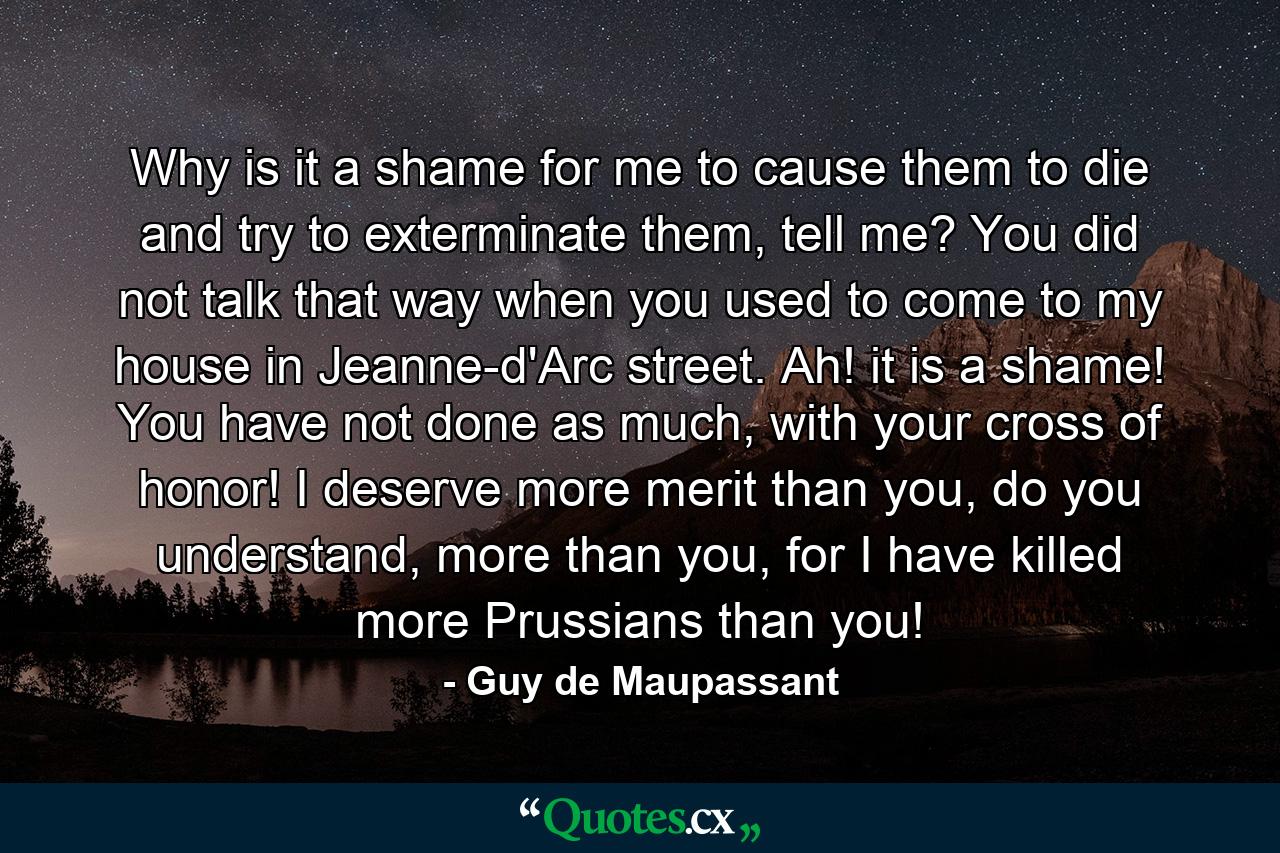 Why is it a shame for me to cause them to die and try to exterminate them, tell me? You did not talk that way when you used to come to my house in Jeanne-d'Arc street. Ah! it is a shame! You have not done as much, with your cross of honor! I deserve more merit than you, do you understand, more than you, for I have killed more Prussians than you! - Quote by Guy de Maupassant