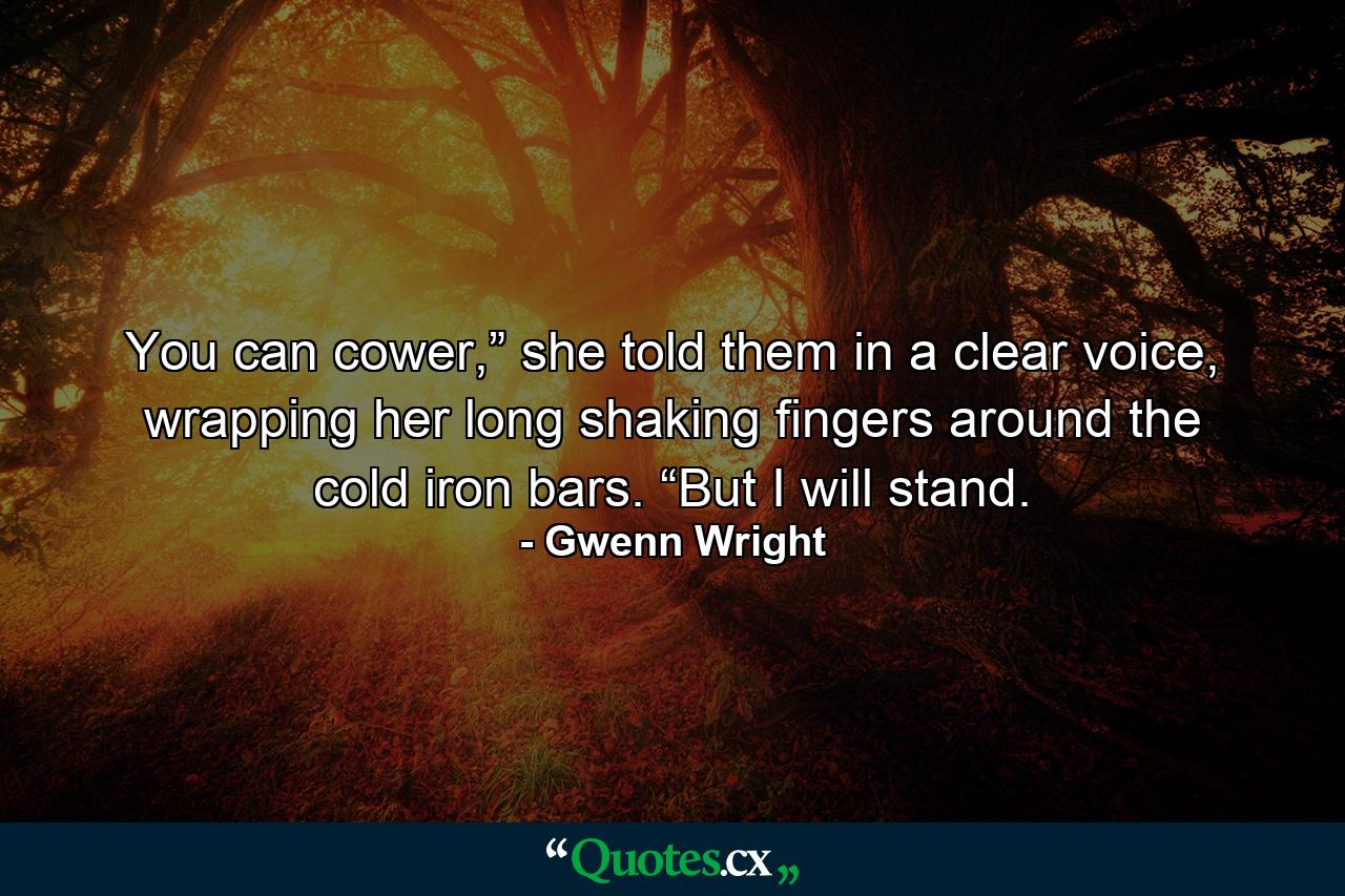 You can cower,” she told them in a clear voice, wrapping her long shaking fingers around the cold iron bars. “But I will stand. - Quote by Gwenn Wright