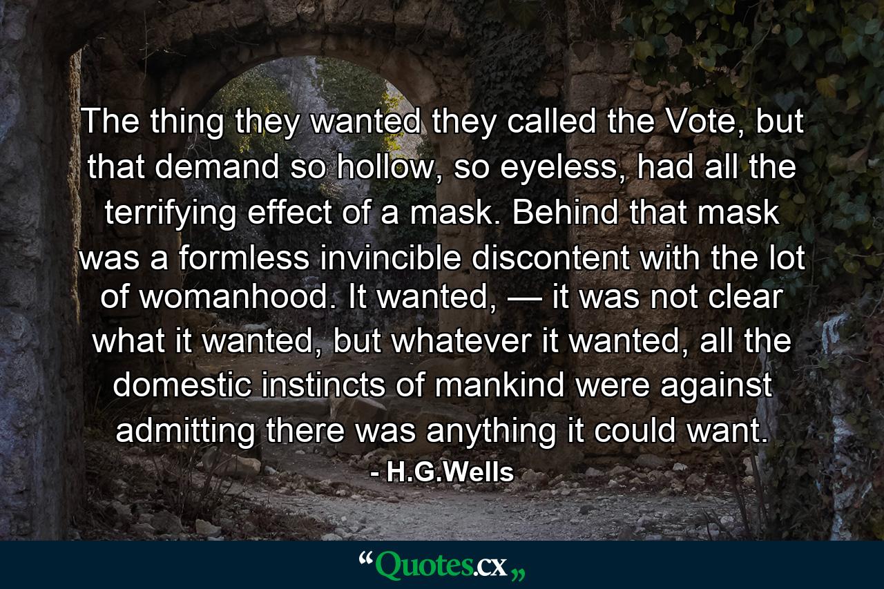 The thing they wanted they called the Vote, but that demand so hollow, so eyeless, had all the terrifying effect of a mask. Behind that mask was a formless invincible discontent with the lot of womanhood. It wanted, — it was not clear what it wanted, but whatever it wanted, all the domestic instincts of mankind were against admitting there was anything it could want. - Quote by H.G.Wells