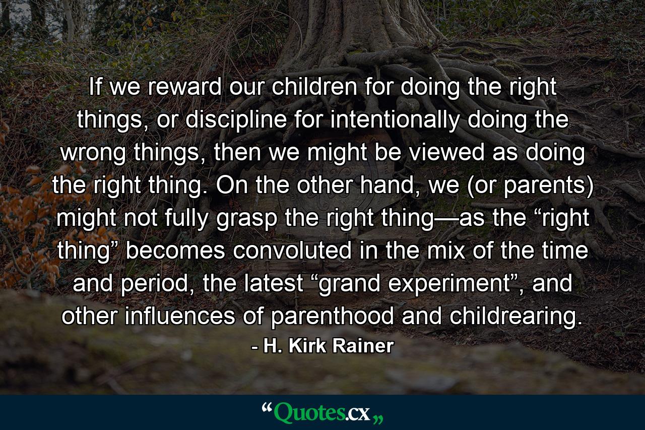 If we reward our children for doing the right things, or discipline for intentionally doing the wrong things, then we might be viewed as doing the right thing. On the other hand, we (or parents) might not fully grasp the right thing—as the “right thing” becomes convoluted in the mix of the time and period, the latest “grand experiment”, and other influences of parenthood and childrearing. - Quote by H. Kirk Rainer