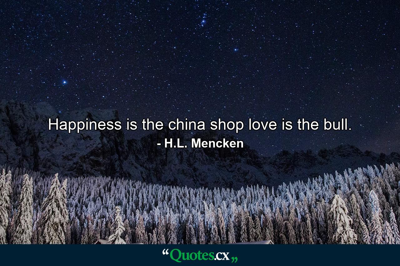 Happiness is the china shop love is the bull. - Quote by H.L. Mencken