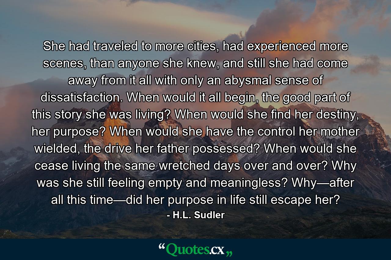 She had traveled to more cities, had experienced more scenes, than anyone she knew, and still she had come away from it all with only an abysmal sense of dissatisfaction. When would it all begin, the good part of this story she was living? When would she find her destiny, her purpose? When would she have the control her mother wielded, the drive her father possessed? When would she cease living the same wretched days over and over? Why was she still feeling empty and meaningless? Why—after all this time—did her purpose in life still escape her? - Quote by H.L. Sudler