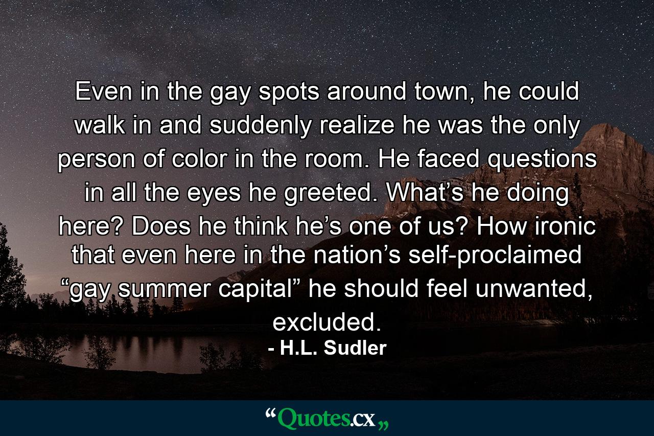 Even in the gay spots around town, he could walk in and suddenly realize he was the only person of color in the room. He faced questions in all the eyes he greeted. What’s he doing here? Does he think he’s one of us? How ironic that even here in the nation’s self-proclaimed “gay summer capital” he should feel unwanted, excluded. - Quote by H.L. Sudler