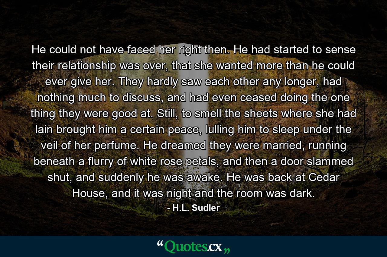 He could not have faced her right then. He had started to sense their relationship was over, that she wanted more than he could ever give her. They hardly saw each other any longer, had nothing much to discuss, and had even ceased doing the one thing they were good at. Still, to smell the sheets where she had lain brought him a certain peace, lulling him to sleep under the veil of her perfume. He dreamed they were married, running beneath a flurry of white rose petals, and then a door slammed shut, and suddenly he was awake. He was back at Cedar House, and it was night and the room was dark. - Quote by H.L. Sudler