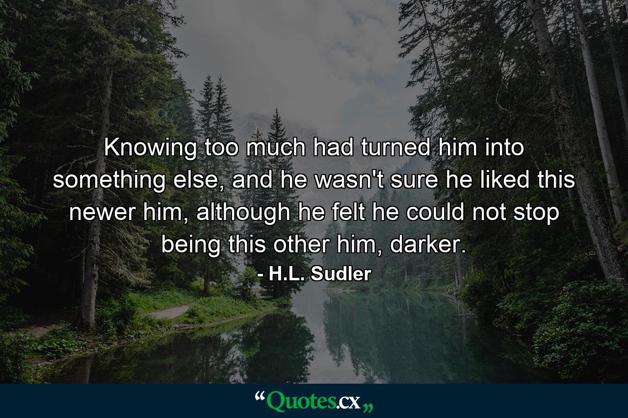 Knowing too much had turned him into something else, and he wasn't sure he liked this newer him, although he felt he could not stop being this other him, darker. - Quote by H.L. Sudler