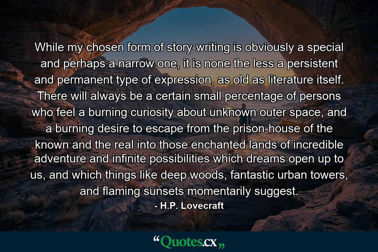 While my chosen form of story-writing is obviously a special and perhaps a narrow one, it is none the less a persistent and permanent type of expression, as old as literature itself. There will always be a certain small percentage of persons who feel a burning curiosity about unknown outer space, and a burning desire to escape from the prison-house of the known and the real into those enchanted lands of incredible adventure and infinite possibilities which dreams open up to us, and which things like deep woods, fantastic urban towers, and flaming sunsets momentarily suggest. - Quote by H.P. Lovecraft