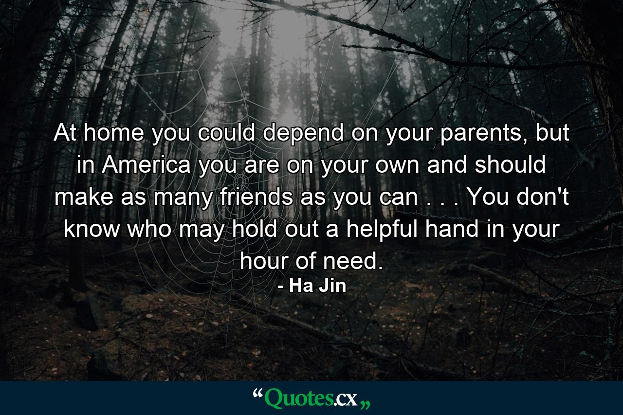 At home you could depend on your parents, but in America you are on your own and should make as many friends as you can . . . You don't know who may hold out a helpful hand in your hour of need. - Quote by Ha Jin